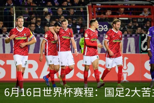 6月16日世界杯赛程：国足2大苦主首秀！CCTV5直播世界杯！世界杯赛程表一览